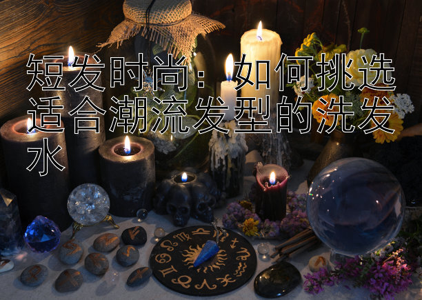 短发时尚：如何挑选适合潮流发型的洗发水