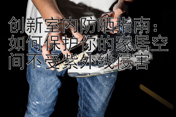 创新室内防晒指南：如何保护你的家居空间不受紫外线侵害