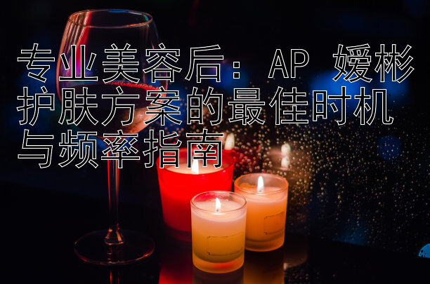 专业美容后：AP 嫒彬护肤方案的最佳时机与频率指南