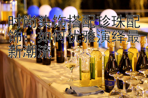 时尚头饰搭配珍珠配饰：如何优雅演绎最新潮流