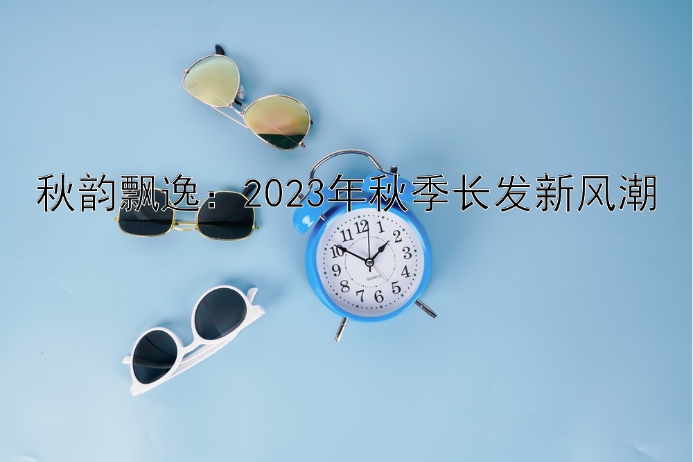 秋韵飘逸：2023年秋季长发新风潮