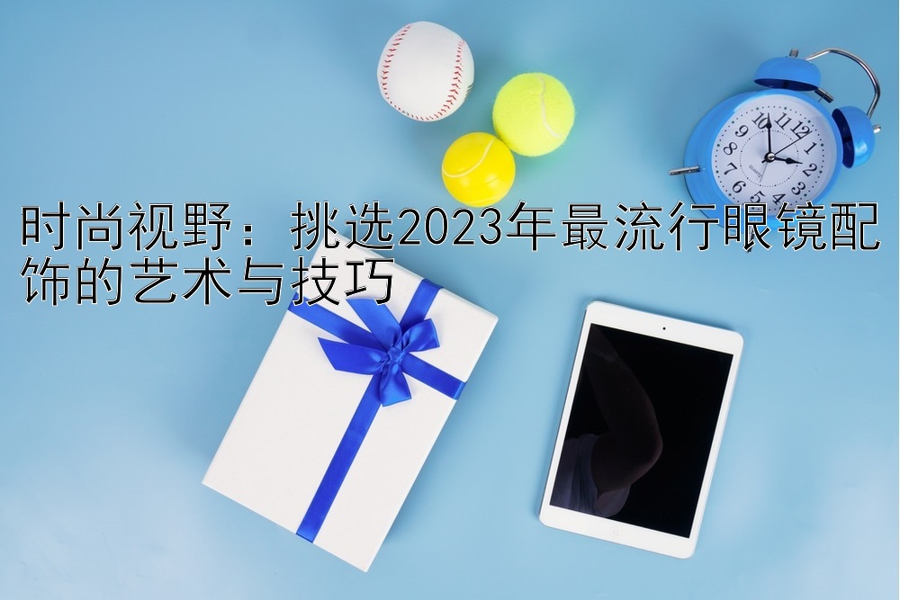 时尚视野：挑选2023年最流行眼镜配饰的艺术与技巧