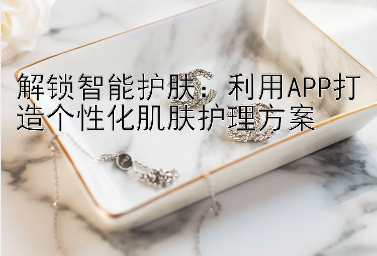 解锁智能护肤：利用APP打造个性化肌肤护理方案