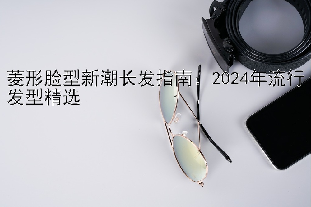 菱形脸型新潮长发指南：2024年流行发型精选