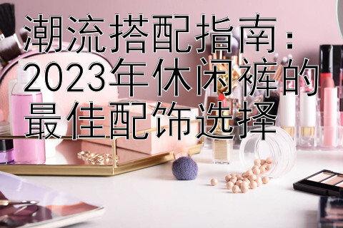 潮流搭配指南：2023年休闲裤的最佳配饰选择