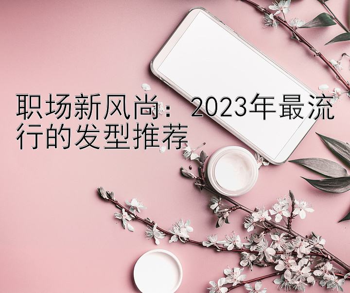 职场新风尚：2023年最流行的发型推荐