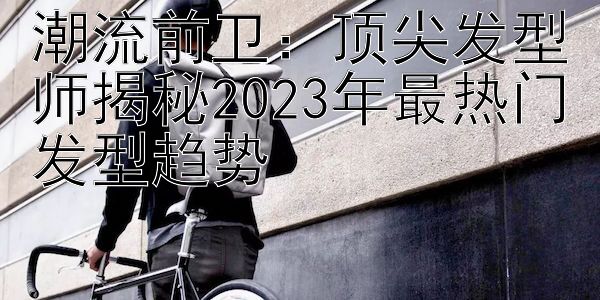 潮流前卫：顶尖发型师揭秘2023年最热门发型趋势