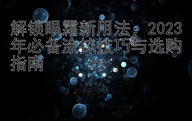 解锁眼霜新用法：2023年必备涂抹技巧与选购指南