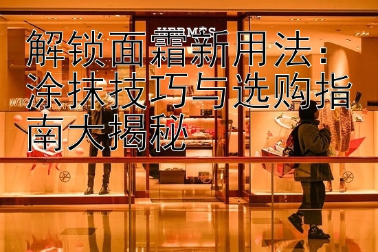 解锁面霜新用法：涂抹技巧与选购指南大揭秘