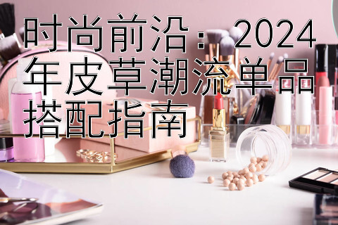 时尚前沿：2024年皮草潮流单品搭配指南