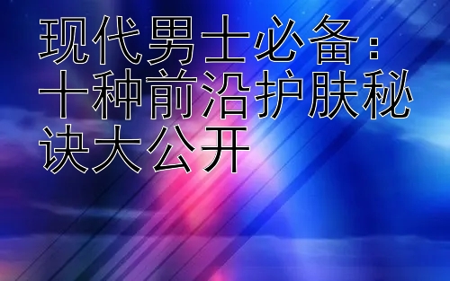 现代男士必备：十种前沿护肤秘诀大公开