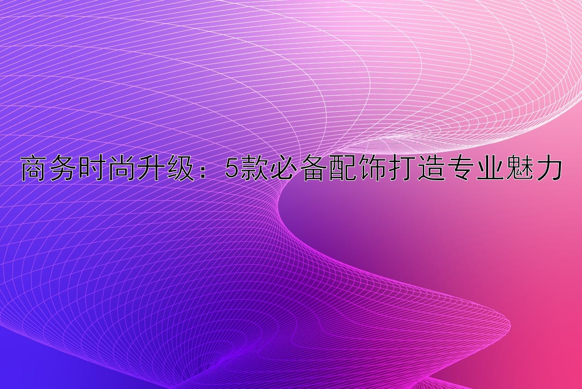 商务时尚升级：5款必备配饰打造专业魅力