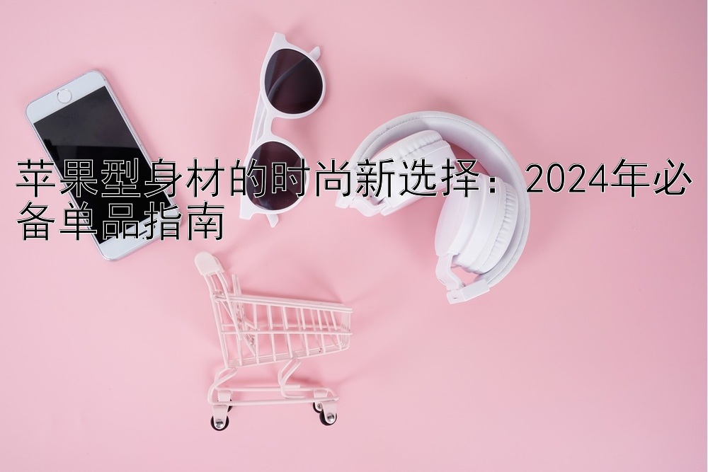 苹果型身材的时尚新选择：2024年必备单品指南