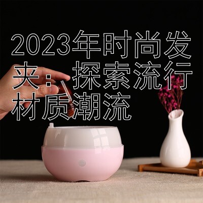 2023年时尚发夹：探索流行材质潮流