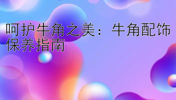 呵护牛角之美：大发平台上注册代理的邀请码 牛角配饰保养指南