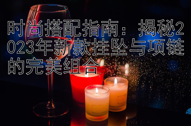 时尚搭配指南：揭秘2023年新款挂坠与项链的完美组合