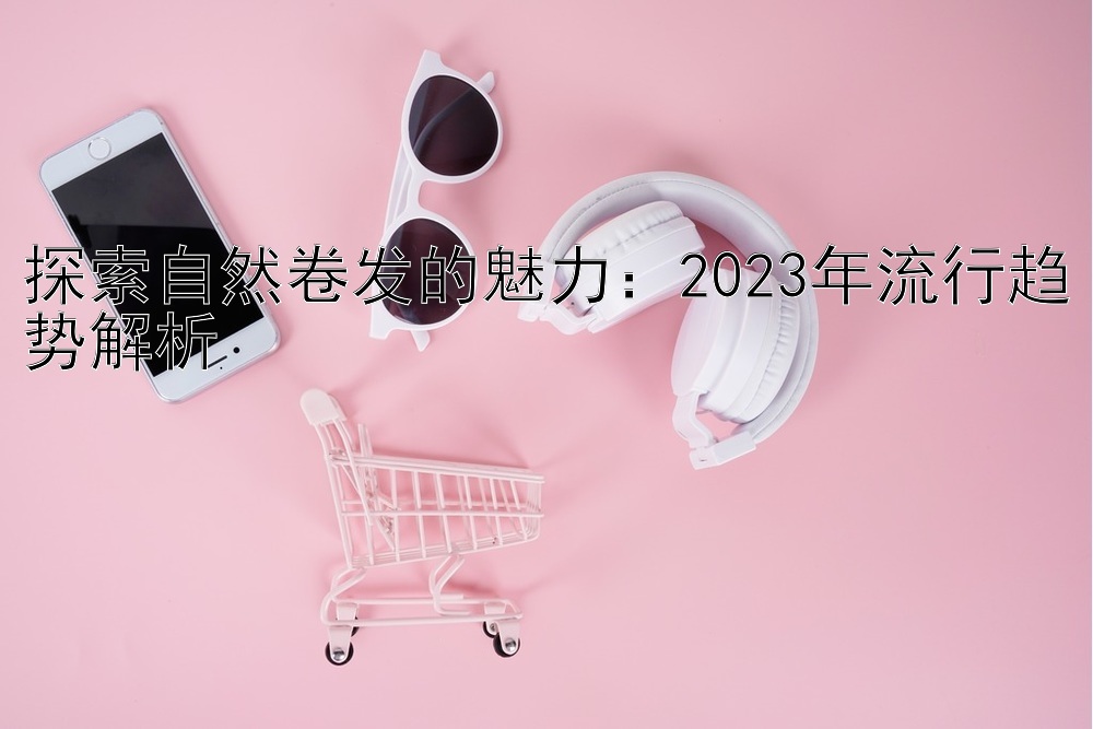 探索自然卷发的魅力：2023年流行趋势解析