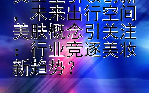 资生堂引领创新，未来出行空间美肤概念引关注：行业竞逐美妆新趋势？