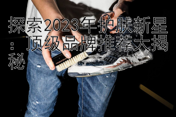 探索2023年护肤新星：顶级品牌推荐大揭秘