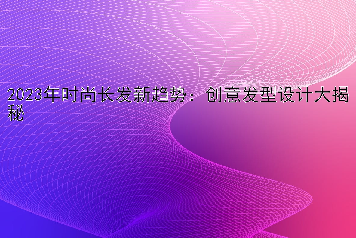 2023年时尚长发新趋势：创意发型设计大揭秘