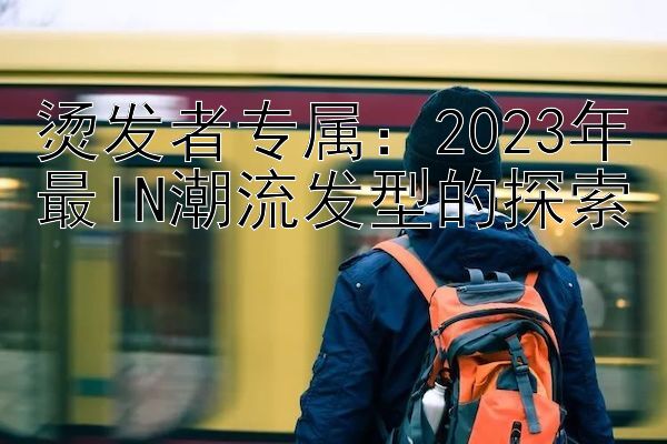 烫发者专属：2023年最IN潮流发型的探索