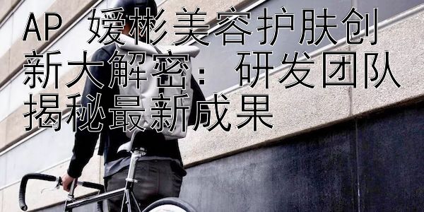 AP 嫒彬美容护肤创新大解密：研发团队揭秘最新成果