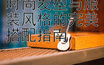 时尚发型与服装风格的完美搭配指南