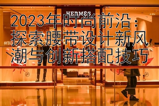 2023年时尚前沿：探索腰带设计新风潮与创新搭配技巧