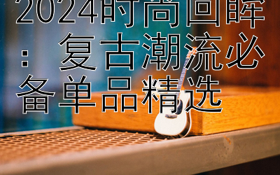 2024时尚回眸：复古潮流必备单品精选