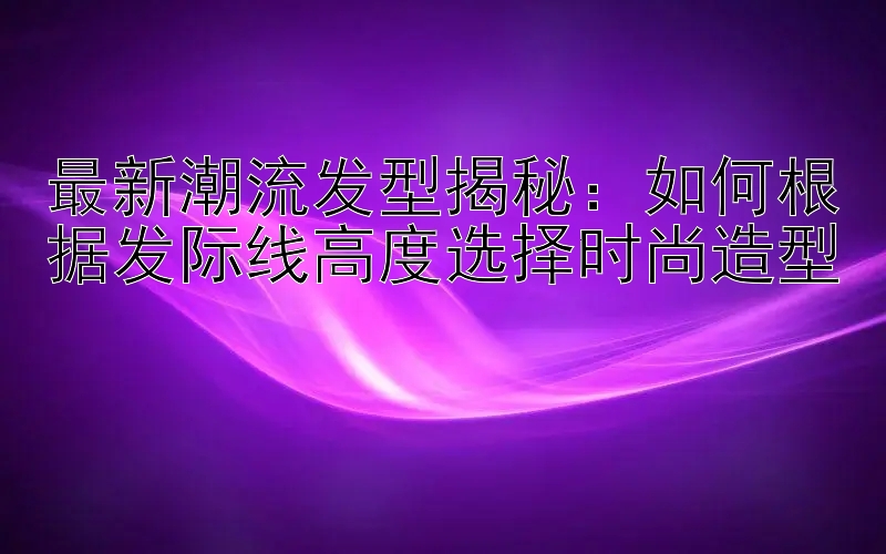 最新潮流发型揭秘：如何根据发际线高度选择时尚造型