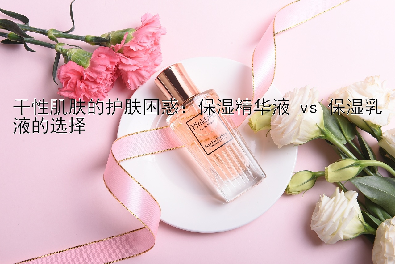 干性肌肤的护肤困惑：保湿精华液 vs 保湿乳液的选择