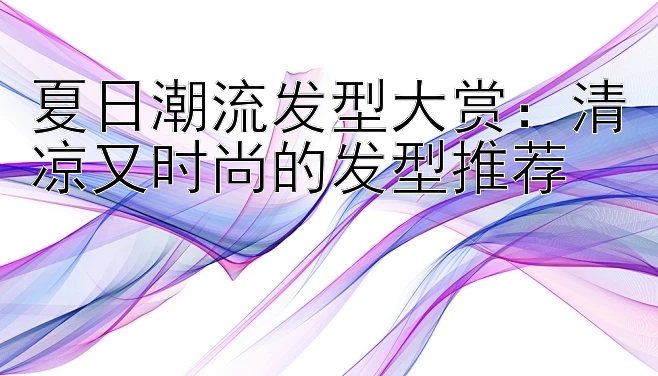 夏日潮流发型大赏：清凉又时尚的发型推荐