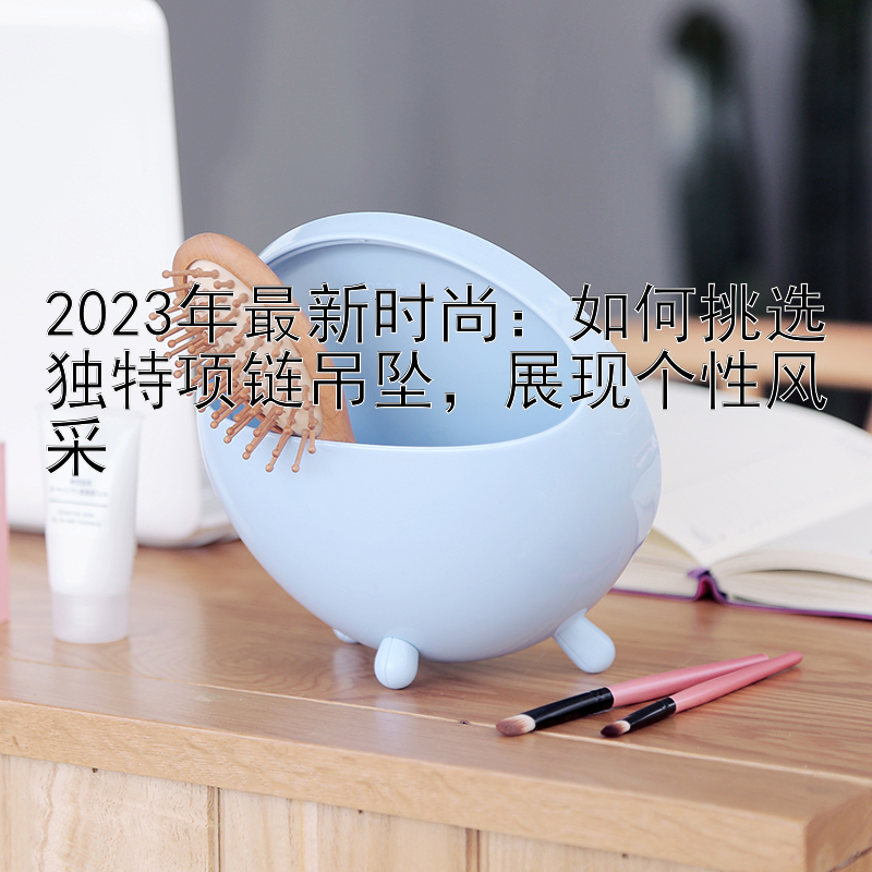 2023年最新时尚：如何挑选独特项链吊坠，展现个性风采