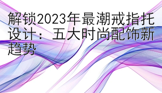 解锁2023年最潮戒指托设计：五大时尚配饰新趋势