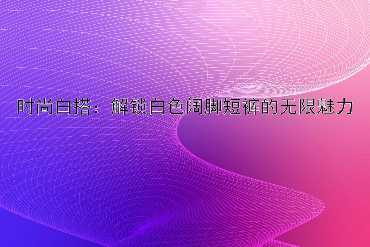 时尚白搭：解锁白色阔脚短裤的无限魅力