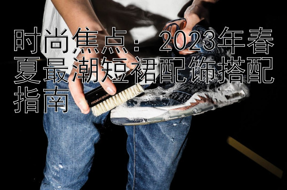 时尚焦点：2023年春夏最潮短裙配饰搭配指南