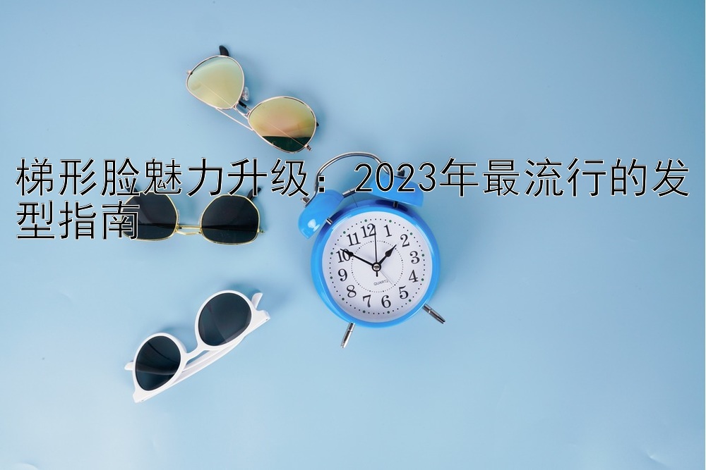 梯形脸魅力升级：天天分分彩个位技巧 2024年最流行的发型指南