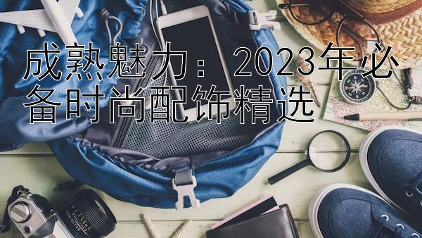 成熟魅力：2023年必备时尚配饰精选