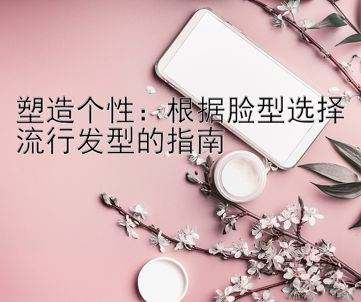 塑造个性：根据脸型选择流行发型的指南