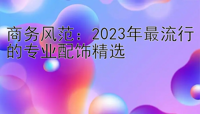 商务风范：2023年最流行的专业配饰精选