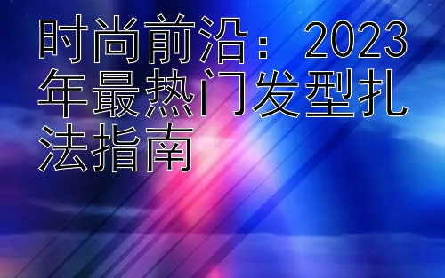 时尚前沿：2023年最热门发型扎法指南