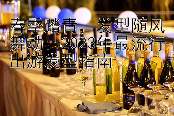 春季踏青，发型随风舞动：2023年最流行出游发型指南