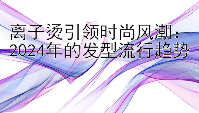 离子烫引领时尚风潮：2024年的发型流行趋势