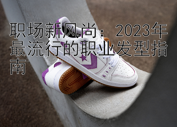 职场新风尚：2023年最流行的职业发型指南