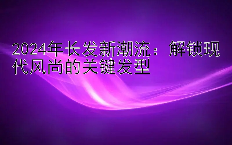 2024年长发新潮流：解锁现代风尚的关键发型