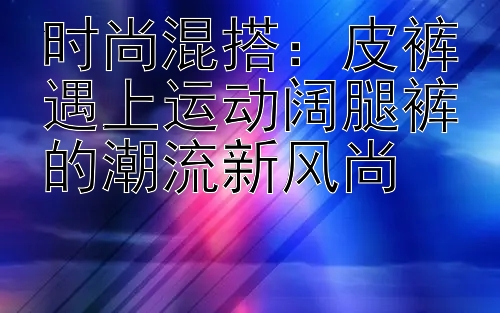 时尚混搭：皮裤遇上运动阔腿裤的潮流新风尚