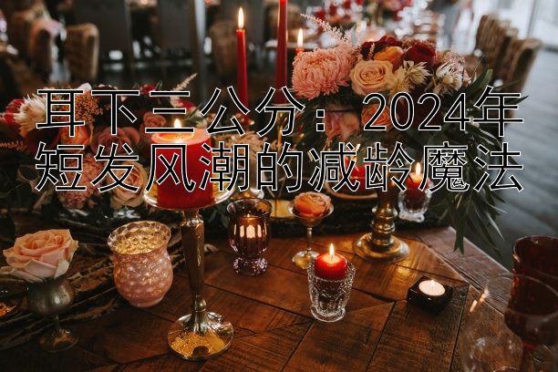 耳下三公分：2024年短发风潮的减龄魔法