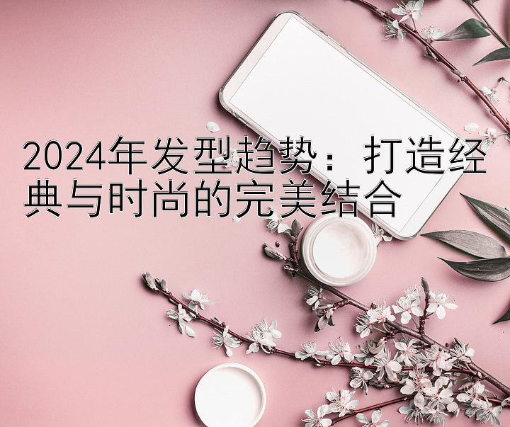 2024年发型趋势：打造经典与时尚的完美结合