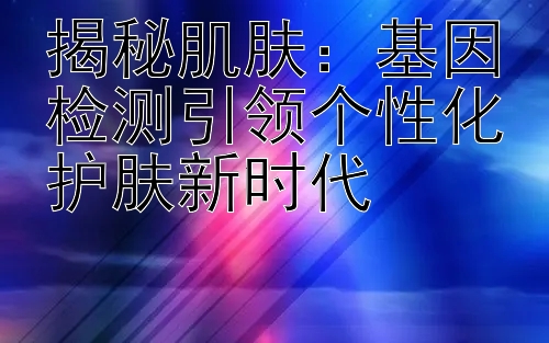 揭秘肌肤：基因检测引领个性化护肤新时代