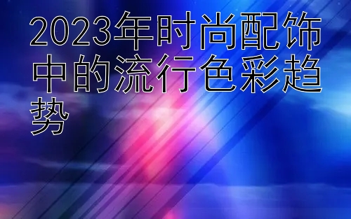 2023年时尚配饰中的流行色彩趋势